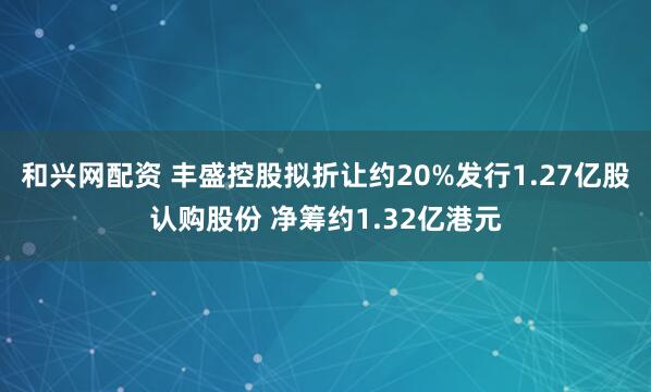 和兴网配资 丰盛控股拟折让约20%发行1.27亿股认购股份 净筹约1.32亿港元