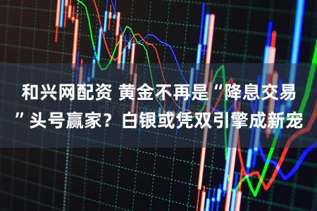和兴网配资 黄金不再是“降息交易”头号赢家？白银或凭双引擎成新宠