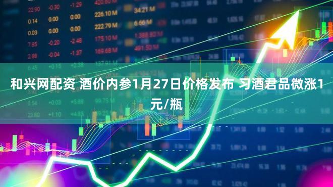 和兴网配资 酒价内参1月27日价格发布 习酒君品微涨1元/瓶