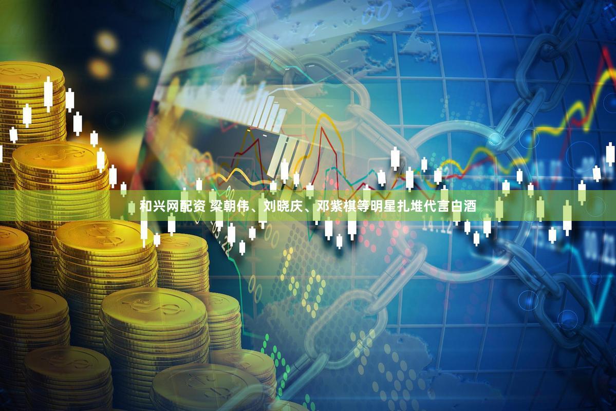 和兴网配资 梁朝伟、刘晓庆、邓紫棋等明星扎堆代言白酒
