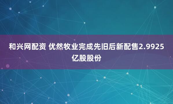 和兴网配资 优然牧业完成先旧后新配售2.9925亿股股份