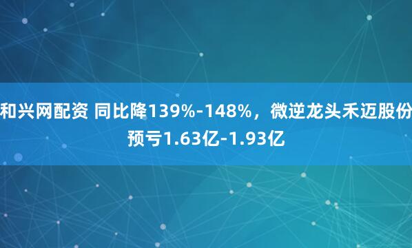 和兴网配资 同比降139%-148%，微逆龙头禾迈股份预亏1.63亿-1.93亿