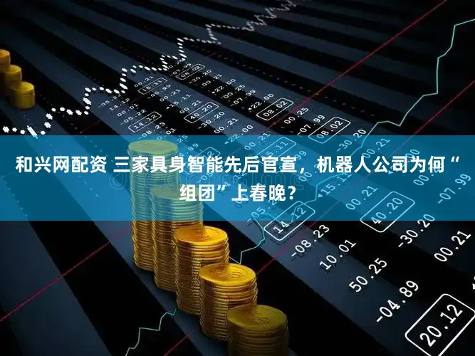 和兴网配资 三家具身智能先后官宣，机器人公司为何“组团”上春晚？