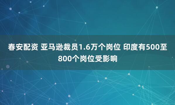 春安配资 亚马逊裁员1.6万个岗位 印度有500至800个岗位受影响