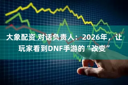 大象配资 对话负责人：2026年，让玩家看到DNF手游的“改变”