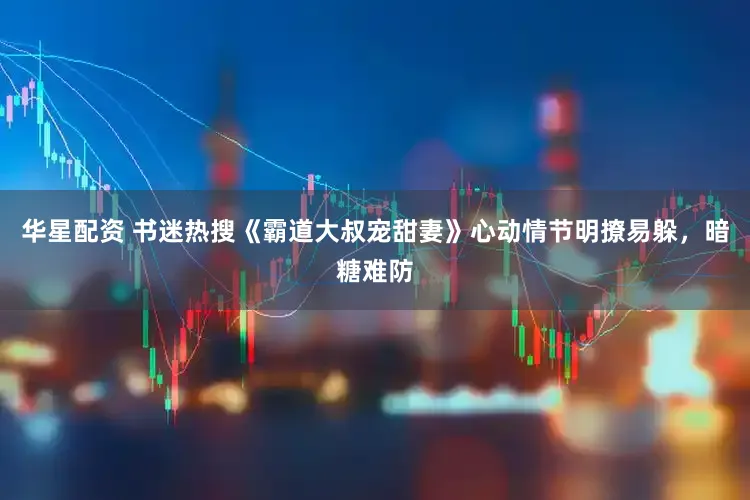 华星配资 书迷热搜《霸道大叔宠甜妻》心动情节明撩易躲，暗糖难防