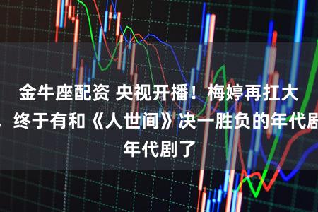 金牛座配资 央视开播！梅婷再扛大旗，终于有和《人世间》决一胜负的年代剧了