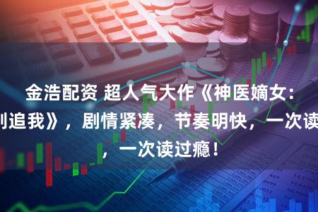 金浩配资 超人气大作《神医嫡女：国师别追我》，剧情紧凑，节奏明快，一次读过瘾！