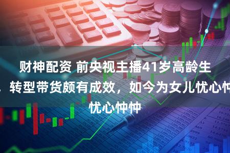 财神配资 前央视主播41岁高龄生女，转型带货颇有成效，如今为女儿忧心忡忡