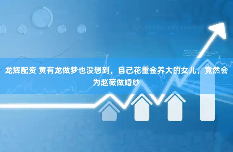 龙辉配资 黄有龙做梦也没想到，自己花重金养大的女儿，竟然会为赵薇做婚纱