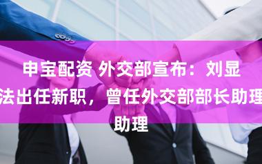 申宝配资 外交部宣布：刘显法出任新职，曾任外交部部长助理