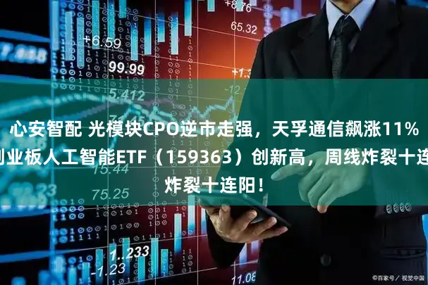 心安智配 光模块CPO逆市走强，天孚通信飙涨11%！创业板人工智能ETF（159363）创新高，周线炸裂十连阳！
