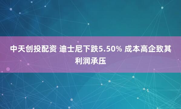 中天创投配资 迪士尼下跌5.50% 成本高企致其利润承压