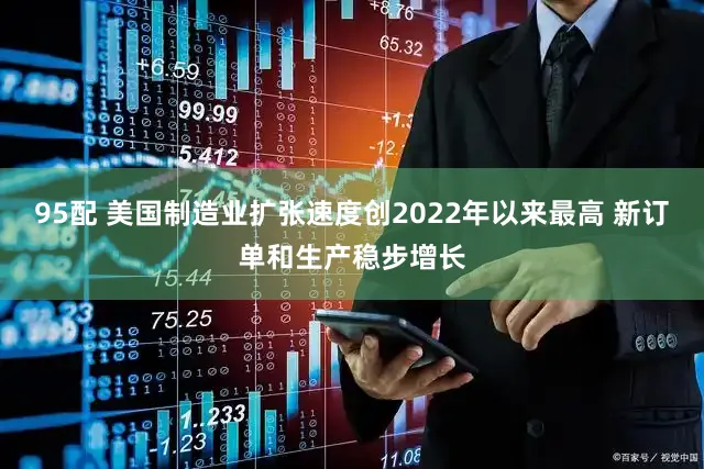 95配 美国制造业扩张速度创2022年以来最高 新订单和生产稳步增长