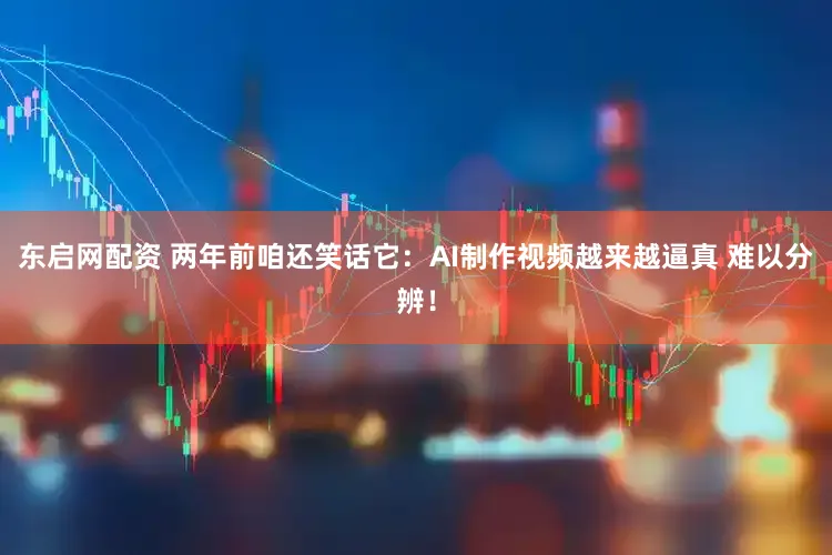 东启网配资 两年前咱还笑话它：AI制作视频越来越逼真 难以分辨！