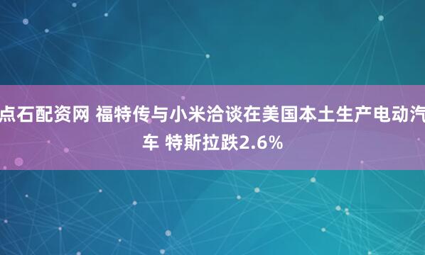 点石配资网 福特传与小米洽谈在美国本土生产电动汽车 特斯拉跌2.6%