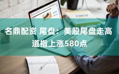 名鼎配资 尾盘：美股尾盘走高 道指上涨580点