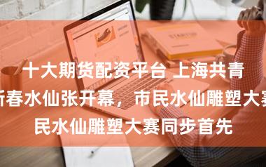 十大期货配资平台 上海共青丛林公园新春水仙张开幕，市民水仙雕塑大赛同步首先