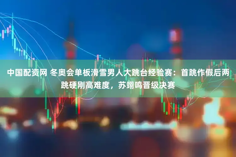 中国配资网 冬奥会单板滑雪男人大跳台经验赛：首跳作假后两跳硬刚高难度，苏翊鸣晋级决赛