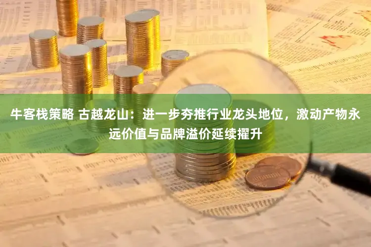 牛客栈策略 古越龙山：进一步夯推行业龙头地位，激动产物永远价值与品牌溢价延续擢升