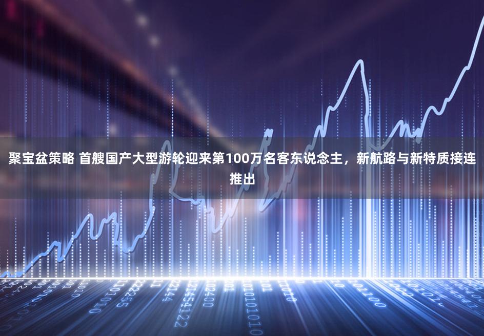 聚宝盆策略 首艘国产大型游轮迎来第100万名客东说念主，新航路与新特质接连推出