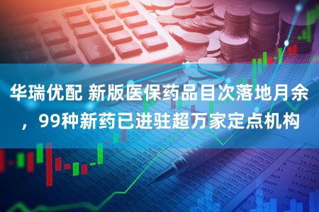 华瑞优配 新版医保药品目次落地月余，99种新药已进驻超万家定点机构