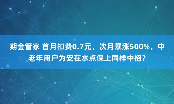 期金管家 首月扣费0.7元，次月暴涨500%，中老年用户为安在水点保上同样中招？