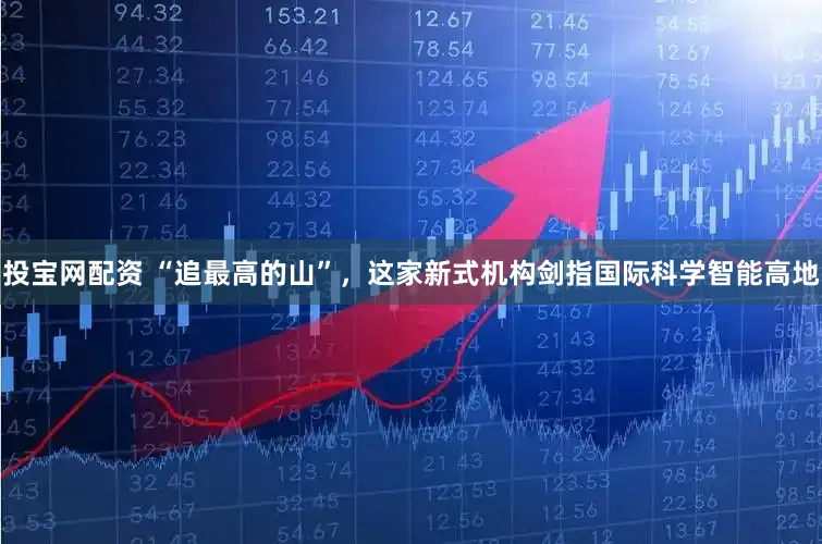 投宝网配资 “追最高的山”，这家新式机构剑指国际科学智能高地