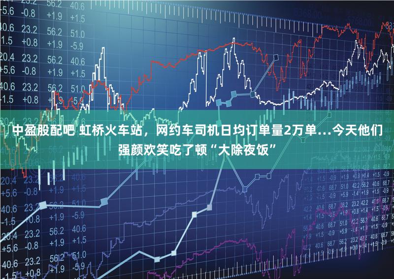 中盈股配吧 虹桥火车站，网约车司机日均订单量2万单…今天他们强颜欢笑吃了顿“大除夜饭”