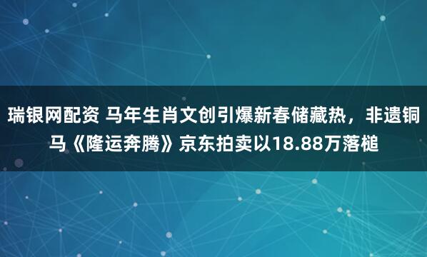 瑞银网配资 马年生肖文创引爆新春储藏热，非遗铜马《隆运奔腾》京东拍卖以18.88万落槌