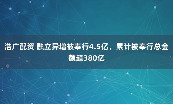 浩广配资 融立异增被奉行4.5亿，累计被奉行总金额超380亿