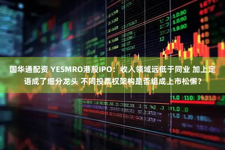 国华通配资 YESMRO港股IPO：收入领域远低于同业 加上定语成了细分龙头 不同投票权架构是否组成上市松懈？
