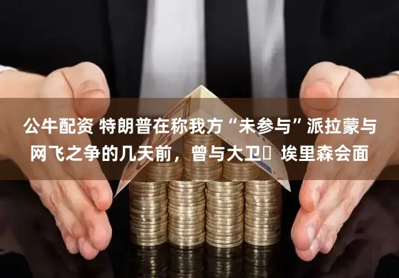 公牛配资 特朗普在称我方“未参与”派拉蒙与网飞之争的几天前，曾与大卫・埃里森会面