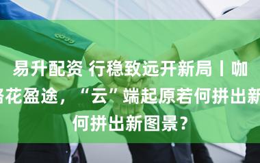 易升配资 行稳致远开新局丨咖香漫路花盈途，“云”端起原若何拼出新图景？