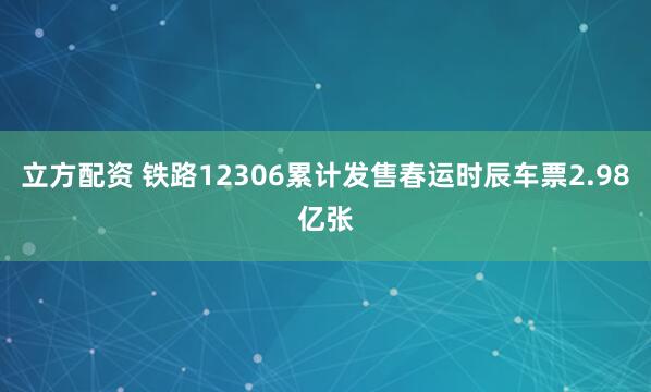 立方配资 铁路12306累计发售春运时辰车票2.98亿张