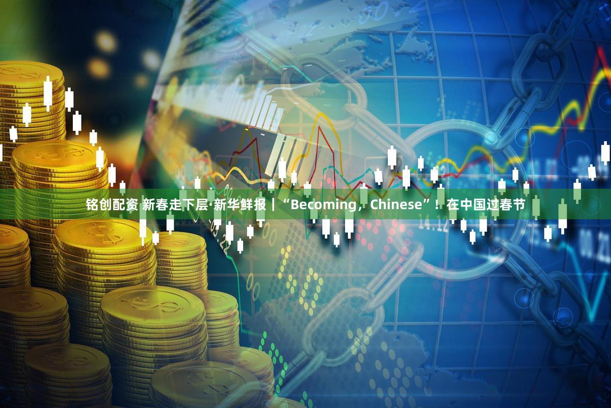 铭创配资 新春走下层·新华鲜报｜“Becoming，Chinese”！在中国过春节
