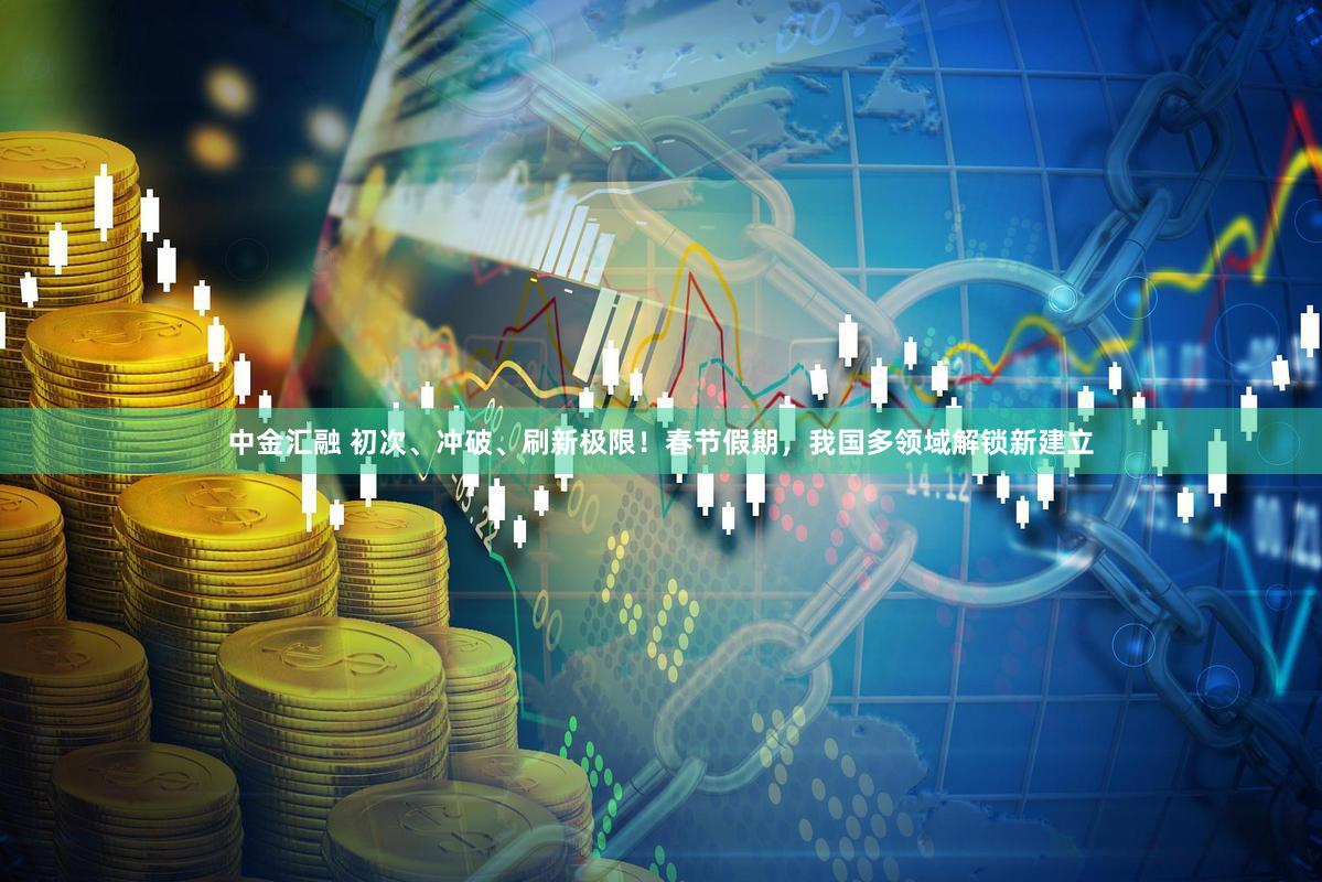 中金汇融 初次、冲破、刷新极限!春节假期,我国多领域解锁新建立