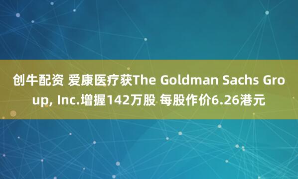 创牛配资 爱康医疗获The Goldman Sachs Group, Inc.增握142万股 每股作价6.26港元