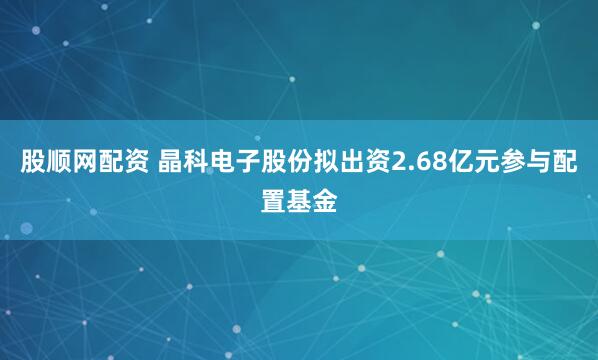 股顺网配资 晶科电子股份拟出资2.68亿元参与配置基金
