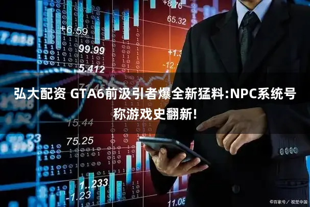 弘大配资 GTA6前汲引者爆全新猛料:NPC系统号称游戏史翻新!