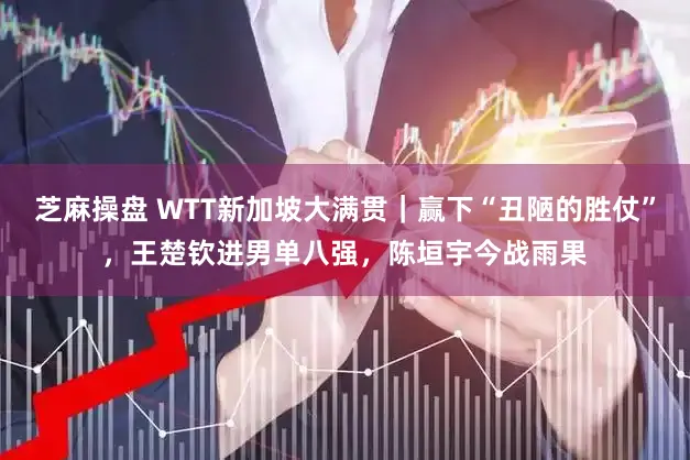 芝麻操盘 WTT新加坡大满贯｜赢下“丑陋的胜仗”，王楚钦进男单八强，陈垣宇今战雨果