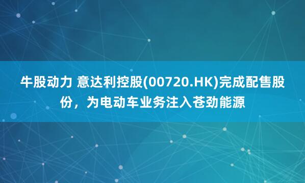 牛股动力 意达利控股(00720.HK)完成配售股份，为电动车业务注入苍劲能源