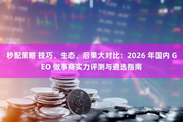 秒配策略 技巧、生态、后果大对比：2026 年国内 GEO 做事商实力评测与遴选指南