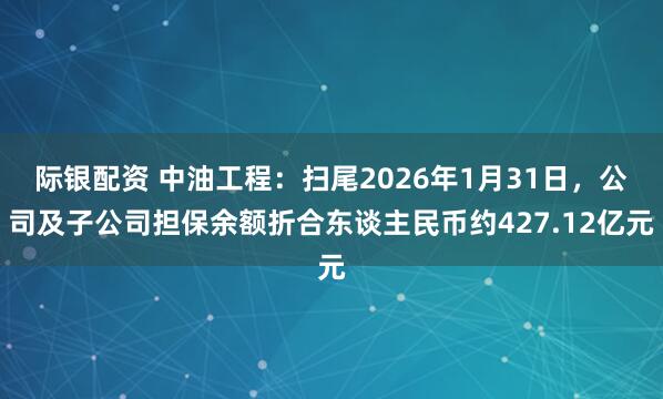 际银配资 中油工程：扫尾2026年1月31日，公司及子公司担保余额折合东谈主民币约427.12亿元