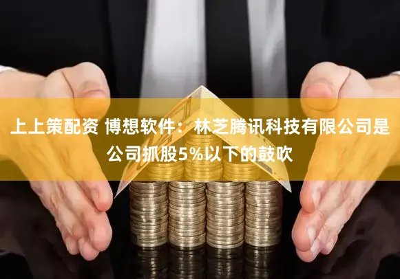 上上策配资 博想软件：林芝腾讯科技有限公司是公司抓股5%以下的鼓吹
