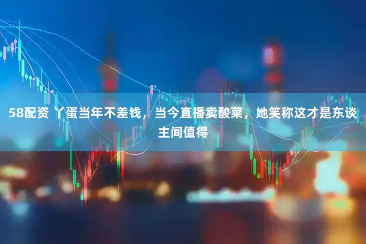 58配资 丫蛋当年不差钱，当今直播卖酸菜，她笑称这才是东谈主间值得