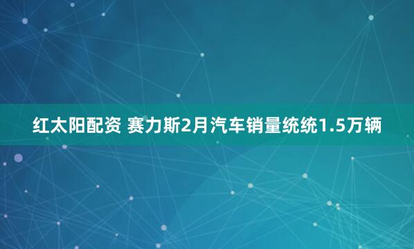 红太阳配资 赛力斯2月汽车销量统统1.5万辆