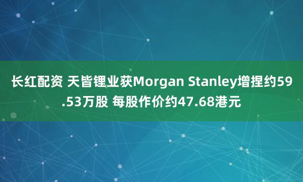 长红配资 天皆锂业获Morgan Stanley增捏约59.53万股 每股作价约47.68港元
