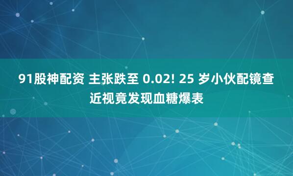 91股神配资 主张跌至 0.02! 25 岁小伙配镜查近视竟发现血糖爆表