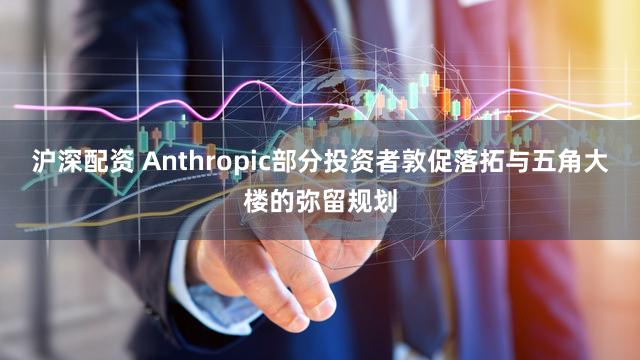 沪深配资 Anthropic部分投资者敦促落拓与五角大楼的弥留规划